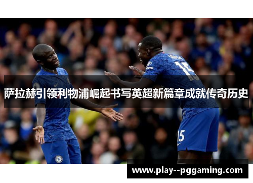 萨拉赫引领利物浦崛起书写英超新篇章成就传奇历史