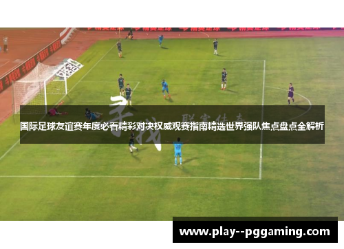 国际足球友谊赛年度必看精彩对决权威观赛指南精选世界强队焦点盘点全解析