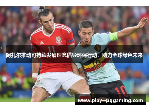 阿扎尔推动可持续发展理念倡导环保行动，助力全球绿色未来