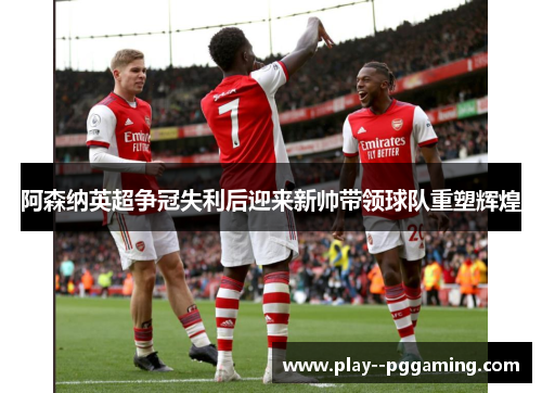 阿森纳英超争冠失利后迎来新帅带领球队重塑辉煌
