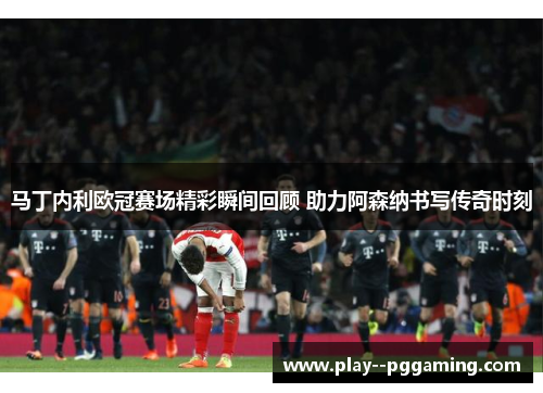 马丁内利欧冠赛场精彩瞬间回顾 助力阿森纳书写传奇时刻