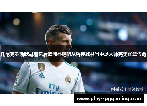 托尼克罗斯欧冠加冕后欧洲杯绝唱从容挂靴书写中场大师完美终章传奇