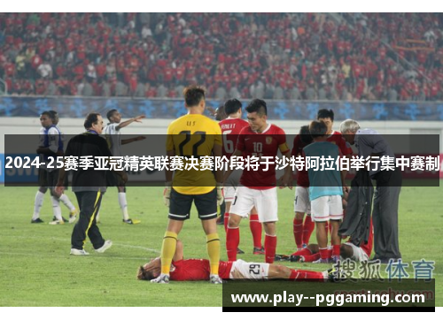 2024-25赛季亚冠精英联赛决赛阶段将于沙特阿拉伯举行集中赛制